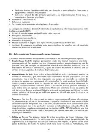 •  Dedication hosting: Servidores dedicados para hospedar e rodar aplicações. Nesse caso, o
       equipamento é fornecido pelo provedor;
    • Colocation: aluguel da infra-estrutura tecnológica e de telecomunicações. Nesse caso, o
       equipamento é fornecido pelo cliente;
•   Soluções de Conectividade IP;
•   Soluções de segurança;
•   Serviços de gerenciamento de redes (softwares de gerência).

As vantagens na contratação de um IDC são muitas e significativas e estão relacionadas com o custo
total de propriedade (TCO):
• O custo da tecnologia pode ser dividido entre várias empresas;
• Proteção do investimento;
• Acesso aos recursos escaláveis;
• Maior nível de segurança;
• Mantém a estrutura da empresa mais ágil e “enxuta”, focada na sua atividade fim;
• Ambiente de cooperação tecnológico entre desenvolvedores de soluções, sites de comércio
    eletrônico e provedores de aplicações.


II.4 – Infra-estrutura de Telecomunicações para e-Commerce

A avaliação da infra-estrutura de telecomunicações deve levar em consideração vários aspectos:
• Confiabilidade da Rede: empresas que realizam vendas pela Internet precisam de uma infra-
   estrutura confiável. Para analisar esse item é importante conhecer aspectos internos da rede do
   provedor como, por exemplo: os equipamentos ativos de rede (switches, roteadores, etc), os
   fornecedores dos meios de comunicação, o porte dos clientes da empresa, a satisfação com os
   serviços prestados, agilidade da resolução de problemas, etc.

•   Disponibilidade da Rede: Para avaliar a disponibilidade da rede é fundamental analisar os
    sistemas de redundância, quer relacionados com equipamentos de rede, quer com os links de
    comunicação. Esse é um dos itens importantes que devem ser negociados no contrato de
    prestação de serviços com a empresa de telecomunicações. Os níveis atuais de disponibilidade
    dos serviços estão na ordem de 99,8% chegando até a 99,9%. Contratar serviços redundantes de
    empresas diferentes também é uma boa prática. Caso um dos acessos apresente problemas, o
    outro poderá entrar em operação imediatamente. Outro fator importante é nível de gerência da
    rede da empresa. Para se ter disponibilidade, o sistema de gerência deve ser eficiente e o mais
    possível pró-ativo, de forma que os problemas possam ser identificados antes de afetarem os
    usuários dos serviços.

•   Segurança: Esse item deve estar presente em todos os componentes envolvidos na infra-estrutura
    de telecomunicações. O uso de ferramentas de criptografia é fundamental para manter o sigilo
    das informações que trafegam na rede. Além disso, os softwares dos ativos de rede devem estar
    sempre atualizados, para evitar que hackers explorem as vulnerabilidades conhecidas. O uso de
    novas tecnologias baseadas em comutação de pacotes (ex.: ATM e MPLS) também é uma boa
    opção, visto que implementam, desde a sua concepção, recursos avançados relacionados com
    segurança da informação.

•   Política de Preços: Não podemos deixar de avaliar as políticas de preços praticadas pelas
    empresas de telecomunicações. Por melhor que seja a avaliação técnica da confiabilidade, da
    disponibilidade e da segurança dos serviços oferecidos pela empresa, os preços devem estar
    dentro da realidade do cliente. No mercado atual existe muita concorrência. Normalmente, essa


                                                29
 