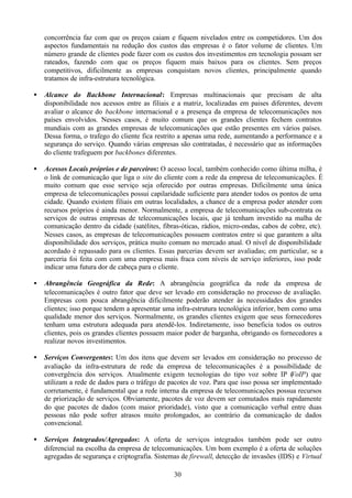 concorrência faz com que os preços caiam e fiquem nivelados entre os competidores. Um dos
    aspectos fundamentais na redução dos custos das empresas é o fator volume de clientes. Um
    número grande de clientes pode fazer com os custos dos investimentos em tecnologia possam ser
    rateados, fazendo com que os preços fiquem mais baixos para os clientes. Sem preços
    competitivos, dificilmente as empresas conquistam novos clientes, principalmente quando
    tratamos de infra-estrutura tecnológica.

•   Alcance do Backbone Internacional: Empresas multinacionais que precisam de alta
    disponibilidade nos acessos entre as filiais e a matriz, localizadas em paises diferentes, devem
    avaliar o alcance do backbone internacional e a presença da empresa de telecomunicações nos
    países envolvidos. Nesses casos, é muito comum que os grandes clientes fechem contratos
    mundiais com as grandes empresas de telecomunicações que estão presentes em vários países.
    Dessa forma, o trafego do cliente fica restrito a apenas uma rede, aumentando a performance e a
    segurança do serviço. Quando várias empresas são contratadas, é necessário que as informações
    do cliente trafeguem por backbones diferentes.

•   Acessos Locais próprios e de parceiros: O acesso local, também conhecido como última milha, é
    o link de comunicação que liga o site do cliente com a rede da empresa de telecomunicações. É
    muito comum que esse serviço seja oferecido por outras empresas. Dificilmente uma única
    empresa de telecomunicações possui capilaridade suficiente para atender todos os pontos de uma
    cidade. Quando existem filiais em outras localidades, a chance de a empresa poder atender com
    recursos próprios é ainda menor. Normalmente, a empresa de telecomunicações sub-contrata os
    serviços de outras empresas de telecomunicações locais, que já tenham investido na malha de
    comunicação dentro da cidade (satélites, fibras-óticas, rádios, micro-ondas, cabos de cobre, etc).
    Nesses casos, as empresas de telecomunicações possuem contratos entre si que garantem a alta
    disponibilidade dos serviços, prática muito comum no mercado atual. O nível de disponibilidade
    acordado é repassado para os clientes. Essas parcerias devem ser avaliadas; em particular, se a
    parceria foi feita com com uma empresa mais fraca com níveis de serviço inferiores, isso pode
    indicar uma futura dor de cabeça para o cliente.

•   Abrangência Geográfica da Rede: A abrangência geográfica da rede da empresa de
    telecomunicações é outro fator que deve ser levado em consideração no processo de avaliação.
    Empresas com pouca abrangência dificilmente poderão atender às necessidades dos grandes
    clientes; isso porque tendem a apresentar uma infra-estrutura tecnológica inferior, bem como uma
    qualidade menor dos serviços. Normalmente, os grandes clientes exigem que seus fornecedores
    tenham uma estrutura adequada para atendê-los. Indiretamente, isso beneficia todos os outros
    clientes, pois os grandes clientes possuem maior poder de barganha, obrigando os fornecedores a
    realizar novos investimentos.

•   Serviços Convergentes: Um dos itens que devem ser levados em consideração no processo de
    avaliação da infra-estrutura de rede da empresa de telecomunicações é a possibilidade de
    convergência dos serviços. Atualmente exigem tecnologias do tipo voz sobre IP ( oIP) que
                                                                                          V
    utilizam a rede de dados para o tráfego de pacotes de voz. Para que isso possa ser implementado
    corretamente, é fundamental que a rede interna da empresa de telecomunicações possua recursos
    de priorização de serviços. Obviamente, pacotes de voz devem ser comutados mais rapidamente
    do que pacotes de dados (com maior prioridade), visto que a comunicação verbal entre duas
    pessoas não pode sofrer atrasos muito prolongados, ao contrário da comunicação de dados
    convencional.

•   Serviços Integrados/Agregados: A oferta de serviços integrados também pode ser outro
    diferencial na escolha da empresa de telecomunicações. Um bom exemplo é a oferta de soluções
    agregadas de segurança e criptografia. Sistemas de firewall, detecção de invasões (IDS) e Virtual

                                                 30
 