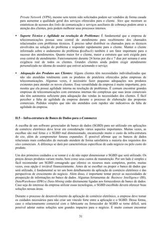 Private Network (VPN), mesmo sem terem sido solicitados podem ser vendidos de forma casada
    para aumentar a qualidade geral dos serviços oferecidos para o cliente. Sites que mostram as
    estatísticas de acessos dos links de comunicação e serviços auxiliares de cobrança podem atrair a
    atenção dos clientes, pois podem melhorar seus processos internos.

•   Suporte Técnico e Agilidade na resolução de Problemas: É fundamental que a empresa de
    telecomunicações possua uma central de atendimento para recebimento dos chamados
    relacionados com problemas técnicos. É preciso saber distribuir os chamados para os técnicos
    envolvidos na solução do problema e responder rapidamente para o cliente. Manter o cliente
    informado sobre o andamento do problema (feedback) também é um fator importante para o
    sucesso dos atendimentos. Quanto maior for o cliente, maior a estrutura que será exigida para
    essa central de atendimento. Funcionamento durante 24 horas por dia e 7 dias por semana é uma
    exigência real de todos os clientes. Grandes clientes ainda podem exigir atendimento
    personalizado no idioma do usuário que estiver acionando o serviço.

•   Adequação dos Produtos aos Clientes: Alguns clientes têm necessidades individualizadas que
    não são atendidas totalmente com os produtos de prateleira oferecidos pelas empresas de
    telecomunicações. Algumas vezes, é necessário fazer pequenas adequações nos produtos
    existentes para atender os novos clientes. Essa versatilidade da empresa é muito importante, pois
    mostra que ela possui agilidade interna na resolução de problemas. É comum encontrar grandes
    empresas de telecomunicações com estruturas internas tão complexas que suas áreas comerciais
    não têm autonomia suficiente para adequação das vendas às necessidades dos clientes. É fácil
    perceber a falta de agilidade da empresa durante o processo de elaboração das propostas
    comerciais. Pedidos simples que não são atendidos com rapidez são indicativos da falta de
    agilidade da empresa.


II.5 – Infra-estrutura de Banco de Dados para e-Commerce

A escolha de um software gerenciador de banco de dados (SGBD) para ser utilizado em aplicações
de comércio eletrônico deve levar em consideração vários aspectos importantes. Muitas vezes, as
escolhas são mal feitas e o SGBD mal dimensionado, encarecendo muito o custo da infra-estrutura
do site, além de comprometer futuras expansões. É possível afirmar que os bancos de dados
relacionais mais conhecidos do mercado atendem de forma satisfatória a maioria dos requisitos dos
sites comerciais. A diferença se dará por características específicas de cada negócio ou pelo custo do
produto.

Um dos primeiros cuidados a se tomar é o de não super dimensionar o SGBD que será utilizado. Os
preços desses produtos variam muito, bem como seus custos de manutenção. Por um lado é simples e
fácil recomendar um SGBD consagrado que oferece os recursos mais completos, porém, muitas
vezes, essa opção é inviável financeiramente. Antes de se escolher ou propor o banco de dados que
será utilizado, é fundamental se ter um bom detalhamento da aplicação de comércio eletrônico e das
perspectivas de crescimento do negócio. Além disso, é importante tentar prever as necessidades de
prospecção de informações no banco de dados. Algumas ferramentas de Business Intelligence (BI),
DataWarehouse (DW) e Data-Mining estão diretamente ligadas aos fornecedores de banco de dados.
Caso seja do interesse da empresa utilizar essas tecnologias, o SGBD escolhido deverá oferecer boas
soluções nessas áreas.

Durante o processo de desenvolvimento da aplicação de comércio eletrônico, a empresa deve tomar
os cuidados necessários para não criar um vínculo forte entre a aplicação e o SGBD. Dessa forma,
caso o relacionamento comercial com o fabricante ou fornecedor do SGBD se torne difícil, será
possível adotar outras soluções sem grandes impactos para o negócio. É muito comum encontrar

                                                 31
 