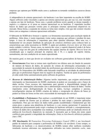 empresas que optaram por SGBDs muito caros e acabaram se tornando verdadeiros escravos desses
produtos.

A independência do sistema operacional e do hardware é um fator importante na escolha do SGBD.
Alguns softwares estão vinculados a apenas um sistema operacional que, por sua vez, está vinculado
a apenas um tipo de hardware. Nesse caso, o grande problema ocorre quando se deseja expandir o
negócio e a empresa se vê presa ao sistema operacional ou ao hardware. É importante escolher
bancos de dados que possuam versões para os principais sistemas operacionais disponíveis no
mercado. Dessa forma, a expansão do sistema se torna mais simples, visto que não existem vínculos
fortes com as máquinas e sistemas operacionais utilizados.

O fabricante do SGBD deve fornecer o suporte e as ferramentas necessárias para resolução rápida de
problemas. Além disso, é muito importante visitar outras empresas que utilizam o produto há mais
tempo. A troca de informações é importante para obter opiniões diferentes. Mais uma vez, é
fundamental ter um projeto detalhado da aplicação de comércio eletrônico para conhecer bem as
características que serão necessárias no SGBD. A opção por produtos freeware deve ser feita com
muito cuidado e critérios. Nesses casos, na maioria das vezes, o suporte disponível ainda é de baixa
qualidade e exige um alto grau de conhecimento das equipes internas de suporte. Deve-se levar em
consideração que o negócio principal da empresa não é TI, e a equipe de suporte interna,
normalmente, não tem condições de ser muito especializada.

De maneira geral, os itens que devem ser avaliados nos softwares gerenciadores de bancos de dados
são:
• Gerenciamento: Esse item se tornou mais significativo nos últimos anos em função do aumento
   do número de bancos de dados, do aumento do volume de informações armazenadas e da
   necessidade de aumento da produtividade dos profissionais que administram os bancos de dados
   (DBAs). Os fornecedores dos SGBDs estão buscando simplificar as atividades de administração
   para que os profissionais foquem mais no negócio da empresa. Tarefas de ajuste de performance
   já estão sendo feitas automaticamente pelos softwares de gerência.

•   Recursos de Administração Online: Algumas tarefas importantes, que exigiam anteriormente
    interrupções no funcionamento do SGBD, atualmente já podem ser executadas com o banco de
    dados on-line. Esses recursos são importantes para garantir a disponibilidade integral dos
    serviços sem interrupções relacionadas com a administração rotineira do banco de dados. Tarefas
    importantes como: desfragmentação do banco de dados, backups completos e parciais,
    reconfigurações internas do SGBD, criações de índices e recuperação de objetos do banco já
    podem ser feitas de forma on-line sem a necessidade de interrupção dos serviços.

•   Escalabilidade e Performance: Para analisar a escalabilidade de um SGBD, é importante tentar
    obter a opinião de clientes que já utilizam o produto há mais tempo e possuem aplicações
    semelhantes. Para que um banco de dados tenha grande escalabilidade é fundamental que não
    esteja preso a apenas uma plataforma de hardware e a um sistema operacional. O aumento da
    demanda por processamento pode exigir a mudança do hardware utilizado e, conseqüentemente,
    o banco de dados deve acompanhar essa mudança. A performance pode ser analisada através de
    análises de benchmarks disponíveis no mercado. É necessário que as fontes dos testes sejam
    confiáveis para garantir a integridade das informações. Entre os benchmarks utilizáveis podemos
    citar o TPC.

•   TPC Benchmarks: O Transaction Processing Performance Council (TPC) é um benchmark
    padrão da industria para comparar a performance de SGBDs e de servidores. Como sempre, os
    fabricantes de hardware e os desenvolvedores de SGBDs tentam obter melhores resultados
    instalando recursos adicionais nos equipamentos utilizados nos testes (memória cache, mais

                                                32
 