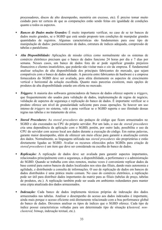 processadores, discos de alto desempenho, memória em excesso, etc). É preciso tomar muito
    cuidado para ter certeza de que as comparações estão sendo feitas em igualdade de condições
    quanto a todos os aspectos.

•   Bancos de Dados muito Grandes: É muito importante verificar, no caso de se ter bancos de
    dados muito grandes, se o SGBD que está sendo proposto tem condições de manipular grandes
    quantidades de registros. Algumas características são fundamentais para esse tipo de
    manipulação de dados: particionamento de dados, estrutura de índices adequada, compressão de
    tabelas e paralelismo.

•   Alta Disponibilidade: Aplicações de missão crítica como normalmente são os sistemas de
    comércio eletrônico precisam que o banco de dados funcione 24 horas por dia e 7 dias por
    semana. Nesses casos, um banco de dados fora do ar pode significar grandes prejuízos
    financeiros e clientes insatisfeitos, que poderão não visitar mais o site da empresa. É fundamental
    analisar soluções de alta disponibilidade dos principais fabricantes do mercado, que sejam
    compatíveis com o banco de dados adotado. A parceria entre fabricantes de hardware e a empresa
    fornecedora do SGBD deve ser avaliada, pois afeta diretamente os aspectos de crescimento
    vertical e horizontal da solução escolhida. Quanto mais parcerias existirem, mais opções de
    produtos de alta disponibilidade estarão em oferta no mercado.

•   Triggers: A maioria dos softwares gerenciadores de bancos de dados oferece suporte a triggers,
    que frequentemente são usados para validação de dados, implementação de regras de negócio,
    validação de aspectos de segurança e replicação do banco de dados. É importante verificar se o
    produto oferece um nível de granularidade suficiente para essas operações. Se houver um uso
    intenso de triggers no sistema, vale a pena verificar se o SGBD suporta o uso ilimitado dessas
    regras nas tabelas e no tratamento de erros.

•   Stored Procedures: As stored procedures são pedaços de código que ficam armazenados no
    SGBD e são executados na CPU do próprio servidor. Por um lado, o uso de stored procedures
    cria uma dependência da aplicação com o SGBD, porém, por outro lado, possibilita o uso da
    CPU do servidor com acesso local aos dados durante a execução do código. Em outras palavras,
    garante maior desempenho, além de oferecer um meio eficaz para garantir a atualização correta
    dos dados. Normalmente, as linguagens utilizada nas stored procedures são proprietárias e estão
    diretamente ligadas ao SGBD. Avaliar os recursos oferecidos pelos SGBDs para criação de
    stored procedures é um item que deve ser considerado na escolha do banco de dados.

•   Replicação: A replicação de dados deve ser avaliada para garantir aspectos importantes,
    relacionados principalmente com a segurança, a disponibilidade, a performance e a administração
    do SGBD. Quando se trabalha com sites remotos, muitas vezes é conveniente replicar dados da
    base central para outros bancos de dados localizados nos sites das filiais, dando mais autonomia e
    agilidade, e distribuindo a consulta de informações. O uso de replicação de dados em bancos de
    dados distribuídos é uma prática muito comum. No caso do comércio eletrônico, a replicação
    pode ser útil para distribuir dados importantes da matriz para as filiais (tabelas de preço, tabelas
    de produtos, etc.). A replicação também pode ser usada em ambientes redundantes para manter
    uma cópia atualizada dos dados armazenados.

•   Indexação: Cada banco de dados implementa técnicas próprias de indexação dos dados
    armazenados nas tabelas. Analisar o desempenho do acesso aos dados indexados é importante,
    ainda mais porque o acesso eficiente está diretamente relacionado com a boa performance global
    do banco de dados. Devemos analisar os tipos de índices que o SGBD oferece. Cada tipo de
    índice possui características voltadas para um determinado tipo de situação ( lustered, non-
                                                                                   c
    clustered, bitmap, indexação textual, etc.).

                                                  33
 