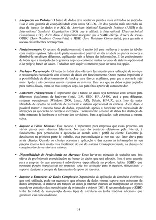 •   Adequação aos Padrões: O banco de dados deve adotar os padrões mais utilizados no mercado.
    Essa é uma garantia de compatibilidade com outros SGBDs. Um dos padrões mais utilizados na
    área de bancos de dados é o SQL da American National Standards Institute (ANSI) e da
    International Standards Organization (ISO), que é afiliada à International Electrotechnical
    Commission (IEC). Além disso, é importante assegurar que o SGBD ofereça drivers de acesso
    ODBC (Open Database Connectivity) e JDBC (Java Database Connectivity), para garantir o
    acesso em ambientes heterogêneos.

•   Particionamento: O recurso de particionamento é muito útil para melhorar o acesso às tabelas
    com muitos registros. Através do particionamento é possível dividir a tabela em partes menores e
    distribuí-la em discos diferentes, agilizando mais a leitura das informações. É do conhecimento
    de todos que a manipulação de grandes arquivos consome muitos recursos do sistema operacional
    e do próprio banco de dados. Trabalhar com arquivos menores pode ser uma boa opção.

•   Backup e Recuperação: O banco de dados deve oferecer ferramentas para realização de backups
    e restaurações executáveis com o banco de dados em funcionamento. Outro recurso importante é
    a possibilidade de direcionamento do backup para discos auxiliares, para que a operação seja
    mais rápida e não consuma muitos recursos do sistema. Uma vez que os dados sejam copiados
    para outros discos, torna-se mais simples copiá-los para fitas a partir de outro servidor.

•   Ambientes Heterogêneos: É importante que o banco de dados seja fornecido com versões para
    diferentes plataformas de hardware (Intel, IBM, SUN, HP, AS400, etc.) e para diferentes
    sistemas operacionais (Windows 2000, Linux, AIX, Solaris, HP-UX, etc.). Isso dá maior
    liberdade de escolha do ambiente de hardware e sistema operacional da empresa. Além disso, é
    possível manter o mesmo banco de dados, expandindo apenas o hardware, sem necessidade de
    alterações na aplicação de comércio eletrônico. Teoricamente, o banco de dados faz abstração da
    infra-estrutura de hardware e software dos servidores. Para a aplicação, tudo continua a mesma
    coisa.

•   Suporte a Vários Idiomas: Esse recurso é importante para empresas que estão presentes em
    vários países com idiomas diferentes. No caso do comércio eletrônico pela Internet, é
    fundamental para personalizar a aplicação de acordo com o perfil do cliente. Conforme já
    detalhamos na primeira parte do trabalho, essa personalização é, por sua vez, fator chave para
    atrair clientes. Quando os clientes acessam a aplicação e têm acesso às informações no seu
    próprio idioma, tem muito mais facilidade de uso do sistema. Conseqüentemente, as chances de
    conquista do cliente são bem maiores.

•   Disponibilidade de Profissionais no Mercado: Deve haver no mercado de trabalho uma boa
    oferta de profissionais especializados no banco de dados que será adotado. Essa é uma garantia
    para a empresa de que encontrará mão-de-obra especializada no produto. Adotar SGBDs que
    possuem poucos especialistas no mercado pode ser arriscado para o negócio, dificultando o
    suporte técnico e a compra de ferramentas de apoio de terceiros.

•   Suporte a Estruturas de Dados Complexas: Dependendo da aplicação de comércio eletrônico
    que será utilizada, pode ser necessário que o banco de dados possua suporte para estruturas de
    dados complexas. A maioria dos bancos de dados já oferece recursos de manipulação de objetos
    usando os conceitos das metodologias de orientação a objetos (OO). É recomendado que o SGBD
    tenha facilidade de manipulação desses tipos de estruturas ou tenha módulos adicionais que
    garantam essa funcionalidade.



                                                34
 