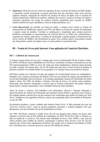 •   Segurança: Além dos recursos usuais de segurança de que a maioria dos bancos de dados dispõe,
    é importante avaliar ferramentas e recursos adicionais que são oferecidos. Entre esses recursos
    podemos destacar: integração do diretório de usuários do banco de dados com os usuários do
    sistema operacional, auditoria de usuários, auditoria dos acessos a registros do banco de dados e
    restrições específicas nas contas de usuários (horários permitidos para conexão no SGBD,
    número máximo de logins simultâneos, troca de senhas periódicas, etc.).

•   Custo Operacional: Ao escolher um banco de dados, a empresa deve avaliar as formas de
    licenciamento do SGBD (por conexão, por CPU, por Mhz) e as formas de contrato de atualização
    e suporte anual do produto. Contratar as atualizações é importante para corrigir possíveis
    problemas encontrados no funcionamento do software ( UGs) ou falhas que comprometam a
                                                             B
    segurança do sistema. Além disso, o contrato de atualização e suporte garante o fornecimento das
    novas versões do SGBD e das ferramentas de apoio. Esse contrato anual é uma prática comum
    dos fornecedores, porém, em alguns casos, os custos podem se tornar bem altos.


    III – Venda de Livros pela Internet: Uma aplicação de Comércio Eletrônico

III.1 – A História da Amazon.com

A Amazon nasceu dentro de um carro, viajando pelo oeste na Interestadual 90 dos Estados Unidos.
Era 1994 e Jeff Bezos estava trabalhando em Wall Street, assistindo ao imenso crescimento do uso da
Web (aproximadamente 2300% ao ano). Ele sabia que muito rapidamente a Internet estaria presente
em todo o mundo. Em função disso, ele foi até Seattle para dar início à maior livraria do planeta. O
primeiro escritório foi montado dentro de sua garagem e os vizinhos foram seus primeiros clientes.

Jeff Bezos sempre teve interesse em tudo que pudesse ser revolucionado através de computadores.
Intrigado com o imenso crescimento da Internet, Jeff criou um modelo de negócio que possibilitou o
uso de uma habilidade única da Internet: a de entregar quantidades imensas de informações de forma
rápida e eficaz. Em 1994, ele fundou a Amazon, uma loja de livros e de muitos outros produtos,
fornecendo, pela Internet, informação e serviços que as livrarias tradicionais não podem oferecer:
preços baixos, seleções autorizadas e uma variedade imensa de outros produtos.

Antes de iniciar a Amazon, Jeff trabalhava com informática, ciências e finanças, liderando o
desenvolvimento de sistemas de informação que ajudaram muitos bancos a gerenciar seus recursos.
Ele também ajudou a desenvolver um dos sistemas mais sofisticados para análise de fundos em Wall
Street. Graduou-se em engenharia elétrica e ciência da computação pela Universidade de Princeton,
no ano de 1986.

Os primeiros produtos a serem vendidos pela Internet foram livros. A idéia principal era criar um
"discovery machine place", onde as pessoas pudessem encontrar e comprar qualquer livro que
desejassem, com um excelente serviço de atendimento ao cliente.

Em 1995, Jeff Bezos começou a vender livros fora de sua garagem para clientes um pouco mais
distantes, e já havia mais de três milhões de compradores na Wide World Web. Hoje, a Amazon é a
líder no mundo de e-commerce. Ela oferece uma infinidade de livros, CDs, DVDs e uma série de
outros produtos para milhões de clientes, continuando a oferecer bons serviços. Esse foi um dos
negócios que cresceu mais rapidamente na história. De acordo com os números encontrados na Web,
até o final deste ano, a Amazon deverá ter mais de 220 milhões de clientes.



                                                 35
 