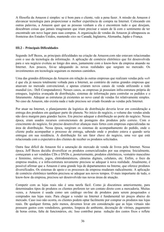 A filosofia da Amazon é simples: se é bom para o cliente, vale a pena fazer. A missão da Amazon é
alavancar tecnologia para proporcionar a melhor experiência de compra na Internet. Colocando em
outras palavras, a Amazon quer que as pessoas venham a ela e encontrem tudo o que desejam,
descubram coisas que jamais imaginaram que iriam precisar e saiam de lá com o sentimento de ter
encontrado um novo lugar para suas compras. A organização de vendas da Amazon já ultrapassou as
fronteiras dos Estados Unidos, mantendo sites no Canadá, Inglaterra, Alemanha, Japão e França.


III.2 – Principais Dificuldades

Segundo Jeff Bezos, as principais dificuldades na criação da Amazon.com não estavam relacionadas
com o uso da tecnologia da informação. A aplicação de comércio eletrônico que foi desenvolvida
para o seu negócio evoluiu ao longo dos anos, juntamente com o know-how da empresa atuando na
Internet. Aos poucos, foi-se adequando às novas realidades que surgiam no mercado. Os
investimentos em tecnologia seguiram os mesmos caminhos.

Uma das grandes diferenças da Amazon em relação às outras empresas que realizam vendas pela web
é que ela já nasceu totalmente voltada para a Internet, ao contrário de outras grandes empresas que
atuavam no mercado convencional, e apenas criaram novos canais de venda utilizando a rede
mundial (ex.: Dell Computadores). Nesses casos, as empresas já possuíam infra-estrutura própria de
estoques, logística avançada de distribuição, sistemas de informação para controlar os pedidos e o
faturamento. Adequar as estruturas já existentes ao novo canal de vendas foi relativamente simples.
No caso da Amazon, não existia nada e tudo precisou ser criado focando as vendas pela Internet.

Por atuar na Internet, o planejamento da logística de distribuição deveria levar em consideração a
entrega dos produtos em qualquer parte do planeta. No início do negócio, o volume das vendas ainda
não dava margem para grandes lucros. Era preciso adequar a distribuição ao porte do negócio. Nessa
época, eram usados recursos convencionais de postagens dos produtos pelo correio. Com o
crescimento do negócio, foi preciso desenvolver alianças mais fortes com empresas especializadas na
área de distribuição. Nessa época, surgiram os sistemas de acompanhamento do pedido, onde o
cliente podia acompanhar o processo de entrega, sabendo onde o produto estava e quando seria
entregue em sua residência. A distribuição foi um fator chave do negócio, uma vez que está
relacionada com a expectativa dos clientes de receber os produtos solicitados.

Outra fase difícil da Amazon foi a saturação do mercado de venda de livros pela Internet. Nessa
época, Jeff Bezos decidiu diversificar os produtos comercializados por sua empresa. Inicialmente,
começaram a ser vendidos CDs e DVDs e, posteriormente, produtos eletrônicos, vestuário masculino
e feminino, móveis, jogos, eletrodomésticos, câmeras digitais, celulares, etc. Enfim, o foco da
empresa mudou, e a infra-estrutura novamente precisou se adequar à nova realidade. Atualmente, é
possível afirmar que a Amazon é uma grande loja de departamentos na Interne, que oferece produtos
diversificados. Os sistemas de apoio e os processos da empresa mudaram radicalmente. A aplicação
de comércio eletrônico também precisou se adequar aos novos tempos. O mais importante de tudo, o
know-how da empresa, precisou ser desenvolvido nas novas áreas de atuação.

Competir com as lojas reais não é uma tarefa fácil. Como já discutimos anteriormente, para
determinados tipos de produtos os clientes preferem ter um contato direto com a mercadoria. Muitas
vezes, a Amazon é usada como um catálogo on-line de produtos para serem pesquisados e
comprados nas lojas reais. Para chegar a vender na Internet é fundamental ter preços abaixo do
mercado. Caso isso não ocorra, os clientes podem optar facilmente por comprar os produtos nas lojas
reais. De qualquer forma, pelo menos, devemos levar em consideração que as lojas virtuais não
possuem gastos com vendedores, gerentes, limpeza do ambiente, decoração de vitrines, pagamento
de horas extras, falta de funcionários, etc. Isso contribui paraa redução dos custos fixos e reflete

                                                36
 