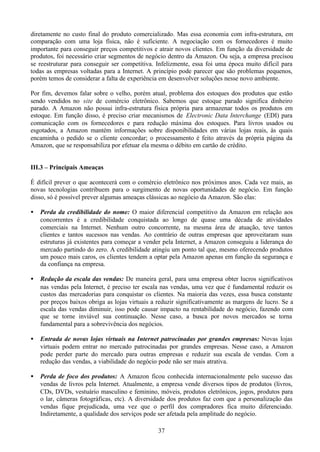 diretamente no custo final do produto comercializado. Mas essa economia com infra-estrutura, em
comparação com uma loja física, não é suficiente. A negociação com os fornecedores é muito
importante para conseguir preços competitivos e atrair novos clientes. Em função da diversidade de
produtos, foi necessário criar segmentos de negócio dentro da Amazon. Ou seja, a empresa precisou
se reestruturar para conseguir ser competitiva. Infelizmente, essa foi uma época muito difícil para
todas as empresas voltadas para a Internet. A princípio pode parecer que são problemas pequenos,
porém temos de considerar a falta de experiência em desenvolver soluções nesse novo ambiente.

Por fim, devemos falar sobre o velho, porém atual, problema dos estoques dos produtos que estão
sendo vendidos no site de comércio eletrônico. Sabemos que estoque parado significa dinheiro
parado. A Amazon não possui infra-estrutura física própria para armazenar todos os produtos em
estoque. Em função disso, é preciso criar mecanismos de Electronic Data Interchange (EDI) para
comunicação com os fornecedores e para redução máxima dos estoques. Para livros usados ou
esgotados, a Amazon mantém informações sobre disponibilidades em várias lojas reais, às quais
encaminha o pedido se o cliente concordar; o processamento é feito através da própria página da
Amazon, que se responsabiliza por efetuar ela mesma o débito em cartão de crédito.


III.3 – Principais Ameaças

É difícil prever o que acontecerá com o comércio eletrônico nos próximos anos. Cada vez mais, as
novas tecnologias contribuem para o surgimento de novas oportunidades de negócio. Em função
disso, só é possível prever algumas ameaças clássicas ao negócio da Amazon. São elas:

•   Perda da credibilidade do nome: O maior diferencial competitivo da Amazon em relação aos
    concorrentes é a credibilidade conquistada ao longo de quase uma década de atividades
    comerciais na Internet. Nenhum outro concorrente, na mesma área de atuação, teve tantos
    clientes e tantos sucessos nas vendas. Ao contrário de outras empresas que aproveitaram suas
    estruturas já existentes para começar a vender pela Internet, a Amazon conseguiu a liderança do
    mercado partindo do zero. A credibilidade atingiu um ponto tal que, mesmo oferecendo produtos
    um pouco mais caros, os clientes tendem a optar pela Amazon apenas em função da segurança e
    da confiança na empresa.

•   Redução da escala das vendas: De maneira geral, para uma empresa obter lucros significativos
    nas vendas pela Internet, é preciso ter escala nas vendas, uma vez que é fundamental reduzir os
    custos das mercadorias para conquistar os clientes. Na maioria das vezes, essa busca constante
    por preços baixos obriga as lojas virtuais a reduzir significativamente as margens de lucro. Se a
    escala das vendas diminuir, isso pode causar impacto na rentabilidade do negócio, fazendo com
    que se torne inviável sua continuação. Nesse caso, a busca por novos mercados se torna
    fundamental para a sobrevivência dos negócios.

•   Entrada de novas lojas virtuais na Internet patrocinadas por grandes empresas: Novas lojas
    virtuais podem entrar no mercado patrocinadas por grandes empresas. Nesse caso, a Amazon
    pode perder parte do mercado para outras empresas e reduzir sua escala de vendas. Com a
    redução das vendas, a viabilidade do negócio pode não ser mais atrativa.

•   Perda de foco dos produtos: A Amazon ficou conhecida internacionalmente pelo sucesso das
    vendas de livros pela Internet. Atualmente, a empresa vende diversos tipos de produtos (livros,
    CDs, DVDs, vestuário masculino e feminino, móveis, produtos eletrônicos, jogos, produtos para
    o lar, câmeras fotográficas, etc). A diversidade dos produtos faz com que a personalização das
    vendas fique prejudicada, uma vez que o perfil dos compradores fica muito diferenciado.
    Indiretamente, a qualidade dos serviços pode ser afetada pela amplitude do negócio.

                                                 37
 