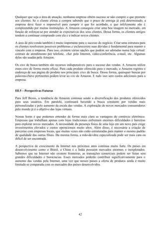 Qualquer que seja a área de atuação, nenhuma empresa obtém sucesso se não cumprir o que promete
aos clientes. Se o cliente efetua a compra sabendo que o prazo de entrega já está determinado, a
empresa deve fazer o impossível para cumprir o que foi acordado, o que infelizmente não é
compreendido por muitas instituições. A Amazon conseguiu criar uma boa imagem no mercado, em
função de esforçar-se por atender às expectativas dos seus clientes. Dessa forma, os clientes antigos
tendem a continuar comprando com ela e a indicar novos clientes.

A área de pós-venda também é muito importante para o sucesso do negócio. Criar uma estrutura para
os clientes resolverem possíveis problemas e esclarecerem suas dúvidas é fundamental para manter o
vínculo com a empresa. Para isso, existem várias opções que podem ser adotadas numa loja virtual:
centrais de atendimento por telefone, chat pela Internet, vídeo-conferência, e-mail, etc. Algumas
delas são usadas pela Amazon.

Os sites de busca também são recursos indispensáveis para o sucesso das vendas. A Amazon utiliza
esses sites de forma muito eficaz. Para cada produto oferecido para o mercado, a Amazon registra o
endereço de sua página do produto nos principais sites de busca. Dessa forma, quaisquer buscas por
palavras-chave pertinentes podem levar ao site da Amazon. E tudo isso sem custos adicionais para a
empresa.


III.5 – Perspectivas Futuras

Para Jeff Bezos, a tendência da Amazon continua sendo a diversificação dos produtos oferecidos
para seus usuários. Em paralelo, continuará havendo a busca constante por vendas mais
personalizadas e pelo aumento da escala das vendas. A exploração de novos mercados consumidores
pelo mundo já é o objetivo das lojas virtuais.

Nessas horas é que podemos entender de forma mais clara as vantagens do comércio eletrônico.
Empresas que trabalham apenas com lojas tradicionais enfrentam enormes dificuldades e barreiras
para explorar novos mercados. A necessidade da presença física de uma loja em um novo país exige
investimentos elevados e custos operacionais muito altos. Além disso, é necessária a criação de
parcerias com empresas locais, que muitas vezes não estão estruturadas para manter o mesmo padrão
de qualidade das outras filiais. Da mesma forma, a mão-de-obra especializada pode ser mais cara ou
difícil de ser encontrada.

A perspectiva de crescimento da Internet nos próximos anos continua muito forte. Os países em
desenvolvimento como o Brasil, a China e a Índia possuem mercados enormes e inexplorados.
Sabemos que na Internet não existem fronteiras, as transações comerciais podem ser feitas sem
grandes dificuldades e burocracias. Esses mercados poderão contribuir significativamente para o
aumento das vendas pela Internet, uma vez que nesses países a oferta de produtos ainda é muito
limitada se comparada com os mercados dos países desenvolvidos.




                                                 42
 