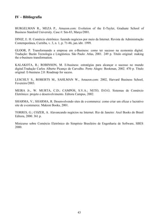 IV – Bibliografia

BURGELMAN R., MEZA P., Amazon.com: Evolution of the E-Tayler, Graduate School of
Business Stanford University. Case #: Sm-83, Março/2001.

DINIZ, E. H. Comércio eletrônico: fazendo negócios por meio da Internet. Revista de Administração
Contemporânea, Curitiba, v. 3, n. 1, p. 71-86, jan./abr. 1999.

GLOOR, P. Transformando a empresa em e-Business: como ter sucesso na economia digital.
Tradução: Bazán Tecnologia e Lingüística. São Paulo: Atlas, 2001. 249 p. Título original: making
the e-business transformation.

KALAKOTA, R.; ROBINSON, M. E-business: estratégias para alcançar o sucesso no mundo
digital.Tradução Carlos Alberto Picanço de Carvalho. Porto Alegre: Bookman, 2002. 470 p. Título
original: E-business 2.0: Roadmap for sucess.

LESCHLY S., ROBERTS M., SAHLMAN W., Amazon.com: 2002, Harvard Business School,
Fevereiro/2003.

MEIRA Jr., W. MURTA, C.D.; CAMPOS, S.V.A.; NETO, D.O.G. Sistemas de Comércio
Eletrônico: projeto e desenvolvimento. Editora Campus, 2002.

SHARMA, V.; SHARMA, R. Desenvolvendo sites de e-commerce: como criar um eficaz e lucrativo
site de e-commerce. Makron Books, 2001.

TORRES, G.; COZER, A. Alavancando negócios na Internet. Rio de Janeiro: Axel Books do Brasil
Editora, 2000. 361 p.

Minicurso sobre Comércio Eletrônico do Simpósio Brasileiro de Engenharia de Software, SBES
2000.




                                               43
 