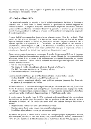 mas voltadas, neste caso, para o objetivo de permitir ao usuário obter informações e realizar
movimentações em sua conta corrente.


I.2.3 – Negócio a Cliente (B2C)

Com a economia mundial em recessão, o foco da maioria das empresas, incluindo as de comércio
eletrônico (B2C) é cortar custos. O retorno financeiro é a prioridade das empresas engajadas no
comércio eletrônico. As empresas tradicionais estão investindo em projetos de comércio eletrônico
apenas quando decididamente o seu retorno financeiro é garantido, ao contrário do que ocorreu no
passado recente, quando até o medo de se tornarem obsoletas as fez investir cegamente em projetos
de comércio eletrônico.

O marco do B2C ocorreu quando a Amazon lucrou pela primeira vez: "Nova York e Seattle, 23 de
janeiro de 2002 (Gazeta Mercantil) - A Amazon.com, maior varejista de Internet do mundo,
registrou lucro pela primeira vez desde a sua fundação, há sete anos. No quarto trimestre de 2001, a
empresa registrou lucro líquido de US$ 5,09 milhões. No mesmo período do ano anterior, o
resultado havia sido um prejuízo de US$ 545 mil. Executivos da companhia disseram que melhorias
na eficiência e preços dos livros mais baixos contribuíram para que a companhia obtivesse o
primeiro lucro líquido da sua história e apresentasse um faturamento recorde."

Os sucessos normalmente acontecem em empresas de vendas diretas, como a Dell, que já efetuavam
vendas por telefone/correio anteriormente ao advento da Internet. No caso das empresas tradicionais,
pelo menos metade já são lucrativas, já que muitas optaram pelo compartilhamento de sua estrutura
física com a "subsidiária" virtual. Entre os elementos necessários para uma operação virtual bem
sucedida, podemos destacar:
• Um site funcional e amigável;
• Um sistema de pedidos integrado com a logística da venda (Fulfillment);
• Um SAC (Serviço de Atendimento ao Cliente) por telefone;
• Uma marca reconhecida e bem divulgada.

Outro fator muito importante e que contribui diretamente para a lucratividade, é a escala:
• No final de 2002, 14 dos 20 maiores sites B2C eram lucrativos;
• Os sites menores normalmente não têm escala suficiente para pagar os custos fixos decorrentes
   da operação de uma operação B2C online.

Nos Estados Unidos, as vendas via Internet passarão de 0,4% (em 1999) para cerca de 3% em 2004,
do total de vendas ao consumidor final. Uma parte desse crescimento se deve à migração das vendas
por catálogo, principalmente em segmentos onde esse tipo de venda não era significativa. Em alguns
segmentos, as vendas pela Internet chegaram a atingir de 10 a 50% das vendas totais.

A grande maioria das vendas (mais de 92%) continuará sendo concluída nas lojas ou através de
representantes de vendas para determinados tipos de produtos, como por exemplo: seguros,
corretagem de imóveis, etc. Os canais tradicionais ainda têm enormes vantagens em relação à
Internet:
• Proporcionam o contato físico com o produto antes da venda;
• Permitem que o cliente leve o produto para casa na hora da compra;
• Possibilitam a interação com pessoas em um ambiente social.

No entanto, aos poucos, a Internet está se tornando um canal principal para a pesquisa de produtos
pelo consumidor, iniciando-se com itens de alto valor, como automóveis, imóveis, computadores e
outros produtos eletrônicos, e indo até outros itens de menor valor. Já em 1999, a pesquisa online

                                                 5
 