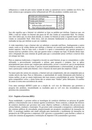influenciava a venda de pelo menos metade de todos os automóveis novos vendidos nos EUA. No
total, estima-se que a pesquisa online influenciará até 20% dos produtos vendidos neste ano.

                           Vendas por telemarketing                3,4%
                           Vendas por catálogo                     0,9%
                           Vendas pela Internet                    1,8%
                           Vendas nas lojas                       93,9%
                           • Influenciadas pela Internet          20,7%
                           • Não influenciadas pela Internet      73,2%

Isso não significa que a Internet vai substituir as lojas ou pedidos por telefone. Espera-se que, em
2004, o total de vendas via Internet não passe de 4% das vendas ao consumidor final. No entanto,
este valor indica que, no meio desta década, as vendas via Internet já serão o segundo maior canal de
vendas ao consumidor final. Além disso, será um elemento fundamental no processo para vendas
realizadas na loja, por telefone ou por um vendedor.

A visão majoritária é que a Internet não vai substituir o mercado real/físico. Analogamente a outros
canais, como as de vendas diretas por telefone, a Internet vai coexistir pacificamente e auxiliar em
muitos aspectos. Para as lojas reais, o desafio é o apoio a consumidores que querem pesquisar e
mesmo reservar o produto online, mas que querem testar e comprar nas lojas. O desafio destas lojas
será a integração dos seus sistemas de gestão para que o consumidor possa verificar e reservar itens
em estoque nas lojas.

Para as empresas tradicionais, é imperativo investir no canal Internet, já que os consumidores o estão
utilizando, e provavelmente continuarão a utilizar, para pesquisa e compras. Isso se aplica
principalmente para setores que vendem para adolescentes, jovens e executivos, que já incorporaram
a Internet como parte de sua rotina. É preciso investir prudentemente e criteriosamente, já que não há
mais a pressa para vender pela Internet, visto o fracasso da maior parte das empresas virtuais.

Na maior parte dos setores de consumo, a Internet será um complemento, não um competidor para as
vendas através das lojas. Para os fabricantes, a oportunidade de vender diretamente pela Internet se
tornou melhor, já que os canais tradicionais não mais temem a possibilidade de serem “derrotados”
pelos competidores online, e desta forma não se sentem mais “traídos” pelos fabricantes. O conflito
de canais se torna uma coexistência de canais.

Uma outra estratégia (B2B2C) pode ser a criação de web sites de fabricantes que permitem a
pesquisa dos produtos, encaminhando os resultados para os web sites dos revendedores mais
próximos dos consumidores.


I.2.4 – Negócio a Governo (B2G)

Nessa modalidade, o governo utiliza as tecnologias de comércio eletrônico no processo de gestão
pública e relacionamento com os demais agentes econômicos. Nesse contexto, a adoção das técnicas
de comércio eletrônico por governos tem como objetivo melhorar a eficiência dos processos nas
esferas federais, estaduais e municipais. Os governos estão começando a reorganizar a administração
dos sistemas públicos de arrecadação, proporcionando um prospecto considerável de transações de
B2G. A tecnologia também está sendo utilizada para transmissão e recebimento de transações na
perspectiva de G2B (governo a empresas), G2C (governo a consumidor) e para facilitar e reduzir os
custos dos sistemas de pagamento e restituições de impostos C2G (consumidor a governo).



                                                  6
 