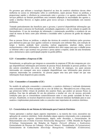 Os governos que utilizam a tecnologia disponível na área de comércio eletrônico devem obter
melhorias no acesso às informações sobre os contribuintes, sejam pessoas físicas ou jurídicas, e
proporcionar rapidez e eficiência na comunicação entre o governo e os agentes contribuintes. Os
serviços públicos na Internet possibilitam uma constante adaptação às necessidades dos agentes e,
sendo a interface flexível, os órgãos podem gerar novos serviços e funcionalidades sem maiores
problemas.

Tratando particularmente dos benefícios para o governo, é possível disponibilizar informações que
contribuam para o processo de fiscalização, arrecadação, pagamentos e até em redução no quadro do
funcionalismo. O uso da tecnologia da informação e comunicação possibilita a existência de um
canal de massa de baixo custo para informar a sociedade sobre o processo de gestão da máquina
pública.

Para as pessoas físicas ou jurídicas, a adoção das técnicas de comércio eletrônico pelos governos
gera alternativas para que esses agentes realizem as transações sem enfrentar filas, sem restrição de
tempo e horário, podendo fazer consultas, realizar pagamentos, atualizar dados, prover
esclarecimentos e obter informações. A Internet também deve abrir espaço para que o cidadão possa
se informar sobre o que acontece nos governos e possa opinar a respeito, sendo ela uma ferramenta
para a democracia e para a participação popular na gestão pública.


I.2.5 – Consumidor a Empresas (C2B)

Normalmente, as aplicações que integram os consumidor às empresas (C2B) são compostas por sites
que disponibilizam informações provenientes de pessoas físicas destinadas às pessoas jurídicas. Um
dos autores consultados cita como exemplo sites de bolsas de empregos, nos quais pessoas
interessadas em conseguir uma nova ocupação disponibilizam suas informações para possíveis
empresas interessadas em contratá-las. As pessoas pagam uma taxa pelo tempo em que suas
informações ficam disponíveis para consulta.


I.2.6 – Consumidor a Consumidor (C2C)

No modelo de aplicação consumidor a consumidor, o comércio eletrônico é realizado diretamente
entre consumidores. Um bom exemplo são os sites de leilões (ex.: MercadoLivre.com e Ebay.com),
que promovem leilões virtuais de produtos dos usuários finais, que podem ser pessoas físicas ou
jurídicas. Esse tipo de aplicação foi um dos primeiros a resultar em sites de sucesso, provendo
condições para que os consumidores comercializassem entre si uma grande variedade de bens e
serviços. Atualmente, os recursos disponíveis nesses sites oferecem inúmeras facilidades para os seus
usuários e implementam praticamente todos os conceitos mais importantes de comércio eletrônico.



I.3 – Características de um Sistema de Informação para Comércio Eletrônico

Vamos apresentar e analisar alguns aspectos importantes e, na maioria das vezes, necessários nas
aplicações de comércio eletrônico. Serão abordados alguns aspectos relacionados com a preparação
envolvida para se negociar eletronicamente, depois serão discutidos o Gerenciamento do
Relacionamento com o Cliente (Customer Relationship Management - CRM), Desenho do Negócio
(E-Tailing), Gerenciamento das Relações de Negócio (Network Afiliation e Syndication),
Gerenciamento do Processo de Cobrança (Electronic Money), Personalização (E-Customization),
Gerenciamento do Conhecimento (Knowledge Management), Colaboração (Colaboration),

                                                 7
 