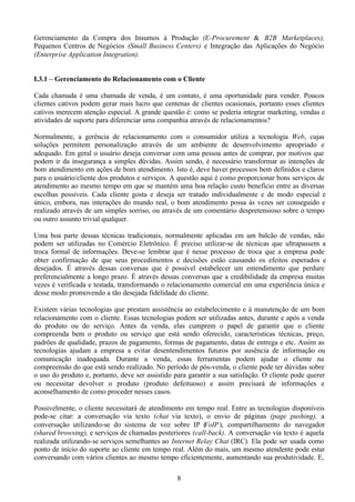 Gerenciamento da Compra dos Insumos à Produção (E-Procurement & B2B Marketplaces),
Pequenos Centros de Negócios (Small Business Centers) e Integração das Aplicações do Negócio
(Enterprise Application Integration).


I.3.1 – Gerenciamento do Relacionamento com o Cliente

Cada chamada é uma chamada de venda, é um contato, é uma oportunidade para vender. Poucos
clientes cativos podem gerar mais lucro que centenas de clientes ocasionais, portanto esses clientes
cativos merecem atenção especial. A grande questão é: como se poderia integrar marketing, vendas e
atividades de suporte para diferenciar uma companhia através de relacionamentos?

Normalmente, a gerência de relacionamento com o consumidor utiliza a tecnologia Web, cujas
soluções permitem personalização através de um ambiente de desenvolvimento apropriado e
adequado. Em geral o usuário deseja conversar com uma pessoa antes de comprar, por motivos que
podem ir da insegurança a simples dúvidas. Assim sendo, é necessário transformar as intenções de
bom atendimento em ações de bom atendimento. Isto é, deve haver processos bem definidos e claros
para o usuário/cliente dos produtos e serviços. A questão aqui é como proporcionar bons serviços de
atendimento ao mesmo tempo em que se mantém uma boa relação custo benefício entre as diversas
escolhas possíveis. Cada cliente gosta e deseja ser tratado individualmente e de modo especial e
único, embora, nas interações do mundo real, o bom atendimento possa às vezes ser conseguido e
realizado através de um simples sorriso, ou através de um comentário despretensioso sobre o tempo
ou outro assunto trivial qualquer.

Uma boa parte dessas técnicas tradicionais, normalmente aplicadas em um balcão de vendas, não
podem ser utilizadas no Comércio Eletrônico. É preciso utilizar-se de técnicas que ultrapassem a
troca formal de informações. Deve-se lembrar que é nesse processo de troca que a empresa pode
obter confirmação de que seus procedimentos e decisões estão causando os efeitos esperados e
desejados. É através dessas conversas que é possível estabelecer um entendimento que perdure
preferencialmente a longo prazo. É através dessas conversas que a credibilidade da empresa muitas
vezes é verificada e testada, transformando o relacionamento comercial em uma experiência única e
desse modo promovendo a tão desejada fidelidade do cliente.

Existem várias tecnologias que prestam assistência ao estabelecimento e à manutenção de um bom
relacionamento com o cliente. Essas tecnologias podem ser utilizadas antes, durante e após a venda
do produto ou do serviço. Antes da venda, elas cumprem o papel de garantir que o cliente
compreenda bem o produto ou serviço que está sendo oferecido, características técnicas, preço,
padrões de qualidade, prazos de pagamento, formas de pagamento, datas de entrega e etc. Assim as
tecnologias ajudam a empresa a evitar desentendimentos futuros por ausência de informação ou
comunicação inadequada. Durante a venda, essas ferramentas podem ajudar o cliente na
compreensão do que está sendo realizado. No período de pós-venda, o cliente pode ter dúvidas sobre
o uso do produto e, portanto, deve ser assistido para garantir a sua satisfação. O cliente pode querer
ou necessitar devolver o produto (produto defeituoso) e assim precisará de informações e
aconselhamento de como proceder nesses casos.

Possivelmente, o cliente necessitará de atendimento em tempo real. Entre as tecnologias disponíveis
pode-se citar: a conversação via texto (chat via texto), o envio de páginas (page pushing), a
conversação utilizando-se do sistema de voz sobre IP ( oIP ), compartilhamento do navegador
                                                           V
(shared browsing), e serviços de chamadas posteriores (call-back). A conversação via texto é aquela
realizada utilizando-se serviços semelhantes ao Internet Relay Chat (IRC). Ela pode ser usada como
ponto de início do suporte ao cliente em tempo real. Além do mais, um mesmo atendente pode estar
conversando com vários clientes ao mesmo tempo eficientemente, aumentando sua produtividade. E,

                                                  8
 