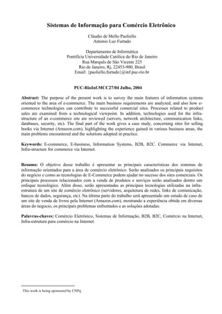 Sistemas de Informação para Comércio Eletrônico
                                       Cláudio de Mello Paoliello
                                          Antonio Luz Furtado

                                      Departamento de Informática
                           Pontifícia Universidade Católica do Rio de Janeiro
                                    Rua Marquês de São Vicente 225
                                  Rio de Janeiro, Rj, 22453-900, Brasil
                               Email: {paoliello,furtado}@inf.puc-rio.br


                               PUC-RioInf.MCC27/04 Julho, 2004

Abstract: The purpose of the present work is to survey the main features of information systems
oriented to the area of e-commerce. The main business requirements are analyzed, and also how e-
commerce technologies can contribute to successful comercial sites. Processes related to product
sales are examined from a technological viewpoint. In addition, technologies used for the infra-
structure of an e-commerce site are reviewed (servers, network architecture, communication links,
databases, security, etc). The final part of the work gives a case study, concerning sites for selling
books via Internet (Amazon.com), highlighting the experience gained in various business areas, the
main problems encountered and the solutions adopted in practice.

Keywords: E-commerce, E-business, Information Systems, B2B, B2C. Commerce via Internet,
Infra-structure for commerce via Internet.


Resumo: O objetivo desse trabalho é apresentar as principais características dos sistemas de
informação orientados para a área de comércio eletrônico. Serão analisados os principais requisitos
do negócio e como as tecnologias de E-Commerce podem ajudar no sucesso dos sites comerciais. Os
principais processos relacionados com a venda de produtos e serviços serão analisados dentro um
enfoque tecnológico. Além disso, serão apresentadas as principais tecnologias utilizadas na infra-
estrutura de um site de comércio eletrônico (servidores, arquitetura de redes, links de comunicação,
bancos de dados, segurança, etc). Na última parte do trabalho será apresentado um estudo de caso de
um site de venda de livros pela Internet (Amazon.com), mostrando a experiência obtida em diversas
áreas do negocio, os principais problemas enfrentados e as soluções adotadas.

Palavras-chaves: Comércio Eletrônico, Sistemas de Informação, B2B, B2C, Comércio na Internet,
Infra-estrutura para comércio na Internet.




This work is being sponsored by CNPq
 