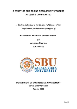 Page | 1
A STUDY OF END TO END RECRUITMENT PROCESS
AT QUESS CORP LIMITED
A Project Submitted in the Partial Fulfillment of the
Requirement for the award of Degree of
Bachelor of Business Administration
BY
Archana Sharma
(SBU190450)
DEPARTMENT OF COMMERC E & MANAGEMENT
Sarala Birla University
Ranchi 2022
 