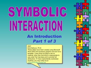 SYMBOLIC  INTERACTION An Introduction Part 1 of 3 2007 Enid Sefcovic, Ph.D. These slides have been created using Microsoft Word 2003 and accessory graphics and are not a template. I have done my best to use no material, other than that which is appropriate to use under Fair Use laws and to provide full attributions. If I have inadvertently overlooked anything, you may notify me at [email_address] 
