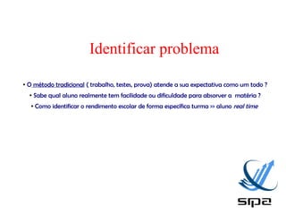 Identificar problema
●   O método tradicional ( trabalho, testes, prova) atende a sua expectativa como um todo ?
    ●    Sabe qual aluno realmente tem facilidade ou dificuldade para absorver a matéria ?
     ●   Como identificar o rendimento escolar de forma específica turma >> aluno real time
 