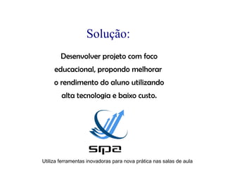 Solução:
        Desenvolver projeto com foco
     educacional, propondo melhorar
     o rendimento do aluno utilizando
        alta tecnologia e baixo custo.




Utiliza ferramentas inovadoras para nova prática nas salas de aula
 