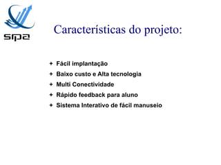 Características do projeto:

+ Fácil implantação
+ Baixo custo e Alta tecnologia
+ Multi Conectividade
+ Rápido feedback para aluno
+ Sistema Interativo de fácil manuseio
 