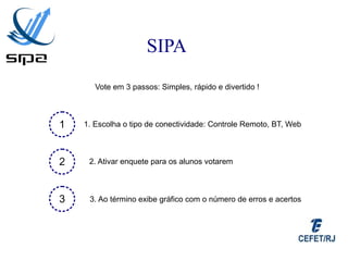 SIPA
       Vote em 3 passos: Simples, rápido e divertido !



1   1. Escolha o tipo de conectividade: Controle Remoto, BT, Web



2    2. Ativar enquete para os alunos votarem



3    3. Ao término exibe gráfico com o número de erros e acertos
 