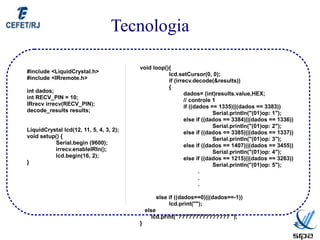 Tecnologia

                                         void loop(){
#include <LiquidCrystal.h>                          lcd.setCursor(0, 0);
#include <IRremote.h>                               if (irrecv.decode(&results))
                                                    {
int dados;                                                 dados= (int)results.value,HEX;
int RECV_PIN = 10;                                         // controle 1
IRrecv irrecv(RECV_PIN);                                   if ((dados == 1335)||(dados == 3383))
decode_results results;                                                Serial.println("(01)op: 1");
                                                           else if ((dados == 3384)||(dados == 1336))
                                                                       Serial.println("(01)op: 2");
LiquidCrystal lcd(12, 11, 5, 4, 3, 2);                     else if ((dados == 3385)||(dados == 1337))
void setup() {                                                         Serial.println("(01)op: 3");
          Serial.begin (9600);                             else if ((dados == 1407)||(dados == 3455))
          irrecv.enableIRIn();                                         Serial.println("(01)op: 4");
          lcd.begin(16, 2);                                else if ((dados == 1215)||(dados == 3263))
}                                                                      Serial.println("(01)op: 5");
                                                                  .
                                                                  .
                                                                  .

                                                 else if ((dados==0)||(dados==-1))
                                                      lcd.print("");
                                             else
                                                lcd.print("??????????????? ");
                                         }
 