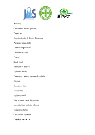 Palestras;

Concurso de frases e gincana;

Prevenção;

Conscientização de doação de sangue;

Prevenção de acidente;

Doenças ocupacionais;

Primeiros socorros;

Drogas;

Saúde bocal;

Educação de transito;

Segurança no lar;

Ergonomia - postura no posto de trabalho;

Estresse;

Exames médico;

Tabagismo;

Higiene pessoal;

Tirar segunda via de documentos;

Importância da ginástica laboral;

Entre outros temas.

Obs.: Temas sugeridos.

Objetivos da SIPAT
 