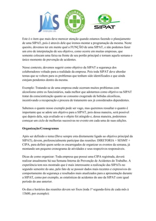 Este é o item que mais deve merecer atenção quando estamos fazendo o planejamento
de uma SIPAT, pois é através dele que iremos montar a programação da mesma. Neste
quesito, devemos ter em mente qual a FUNÇÃO de uma SIPAT, e não podemos fazer
um erro de interpretação de seu objetivo, como ocorre em muitas empresas, que
somente colocam uma faixa na frente de seu portão principal e tornam aquela semana o
único momento de prevenção de acidentes.

Nesse contexto, devemos sugerir como objetivo da SIPAT a segurança dos
colaboradores voltado para a realidade da empresa. Pois toda SIPAT deve abordar
temas que se voltem para os problemas que tenham sido identificados e que ainda
estejam pendentes dentro da mesma.

Exemplo: Tratando-se de uma empresa onde ocorram muitos problemas com
alcoolismo entre os funcionários, nada melhor que adotarmos como objetivo na SIPAT
tratar da conscientização quanto ao consumo exagerado de bebidas alcoólicas,
incentivando a recuperação e procura de tratamento aos já considerados dependentes.

Sabemos o quanto nosso exemplo pode ser vago, mas queremos ressaltar o quanto é
importante que se adote um objetivo para a SIPAT, pois dessa maneira, será possível
que depois dela, seja avaliado se o objeto foi atingido e, dessa maneira, poderemos
começar um ciclo de melhorias sucessivas no evento em cada uma de suas edições.

Organização/Cronogramas

Após ser definido o tema (Deve sempre esta diretamente ligado ao objetivo principal da
SIPAT), devem, preferencialmente participar das reuniões: DIRETORIA + SESMT +
CIPA, para definir quem serão os encarregados de organizar os eventos da semana, já
montando um pequeno cronograma de atividades e seus respectivos responsáveis.

Dicas de como organizar: Toda empresa que possui uma CIPA registrada, deverá
realizar anualmente há sua Semana Interna de Prevenção de Acidentes do Trabalho. A
experiência tem nos mostrado que é mais interessante a realização das SIPATs no
segundo semestre do ano, pelo fato de se possuir dados mais recentes e expressivos do
comportamento da segurança e resultados mais atualizados para a apresentação durante
a SIPAT, como por exemplo, as estatísticas de acidentes do ano da SIPAT com igual
período do ano anterior.

Os dias e horários das reuniões devem ser fixos (toda 1ª segunda-feira de cada mês à
13h00, por exemplo):
 