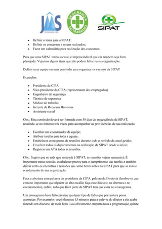 Definir o tema para a SIPAT;
       Definir os concursos a serem realizados;
       Fazer um calendário para realização dos concursos;

Para que uma SIPAT tenha sucesso é imprescindível que ela também seja bem
planejada. Vejamos alguns itens que não podem faltar na sua organização:

Definir uma equipe ou uma comissão para organizar os eventos da SIPAT

Exemplos:

       Presidente da CIPA
       Vice-presidente da CIPA (representante dos empregados)
       Engenheiro de segurança
       Técnico de segurança
       Médico do trabalho
       Gerente de Recursos Humanos
       Assistente social

Obs.: Esta comissão deverá ser formada com 30 dias de antecedência da SIPAT,
reunindo-se no mínimo três vezes para acompanhar as providências de sua realização.

       Escolher um coordenador da equipe;
       Atribuir tarefas para toda a equipe;
       Estabelecer cronograma de reuniões durante todo o período da atual gestão;
       Envolver todos os departamentos na realização da SIPAT desde o início;
       Registrar em ATA todas as reuniões.

Obs.: Sugiro que no mês que antecede à SIPAT, as reuniões sejam semanais); É
importante nesta ocasião, estabelecer prazos para o cumprimento das tarefas e também
deixar certo os encontros e reuniões que serão feitos antes da SIPAT para que se avalie
o andamento de sua organização.

Faça a abertura com palavra do presidente da CIPA, palavra da Diretoria (lembre-se que
é muito importante que alguém do alto escalão faça esse discurso na abertura e no
encerramento), enfim, tudo que fizer parte da SIPAT tem que estar no cronograma.

Um cronograma bem feito previne qualquer tipo de falha que porventura possa
acontecer. Por exemplo: você planejou 15 minutos para a palavra do diretor e ele acaba
fazendo um discurso de meia hora. Isso obviamente empurra toda a programação quinze
 
