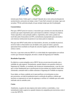 minutos para frente. Então qual é a solução? Quando não se tem certeza da duração do
acontecimento, acrescente um tempo a mais. É mais fácil consumir um tempo vago com
um plano “B”até a próxima atração, do que arranjar tempo que não foi planejado.

Características

Para que a SIPAT possa ter sucesso, é necessário que a mesma crie uma discussão de
assuntos que sejam importantes para a prevenção de acidentes e doenças na empresa.
Temas específicos como proteção auditiva, respiratória, entre outros, podem ser
resolvidos pelos fornecedores de EPI's, normalmente já preparados para esta tarefa e
com interesse institucional em promover sua marca junto às empresas.

Para que uma SIPAT tenha efeito nos funcionários, devemos, na medida do possível,
envolver todos os funcionários nas atividades como, peças de teatro e gincana
apresentam bons resultados na fixação de conceitos ligados a qualidade de vida, auto-
estima e outros.

Fora isso, o que mais conta nas SIPAT's é a criatividade dos organizadores em realizar
eventos que misturem integração, diversão e estudo da Segurança do Trabalho.

Resultados Esperados

Os objetivos a serem atingidos com a SIPAT devem ser previstos de acordo com a
realidade de cada empresa. Normalmente, quando lidamos com questões relativas à
Segurança do Trabalho, os resultados não acontecem instantaneamente, o que faz com
que se torne fundamental que os profissionais da área tenham um relatório muito bem
estruturado, contendo todos os dados referentes à Segurança do Trabalho na empresa.

Esses dados, no futuro, poderão servir para justificar os investimentos na área
prevencionista, servindo de parâmetros para a confecção de gráficos e tabelas que
auxiliem os responsáveis no setor da segurança a verificar se o trabalho que está sendo
realizado está no caminho certo.

Custos

Atualmente, os gastos de uma empresa são muito restritos e controlados, e isso
normalmente tende a agravar-se quando tratamos de campanhas prevencionistas como é
o caso das SIPAT'S.
 