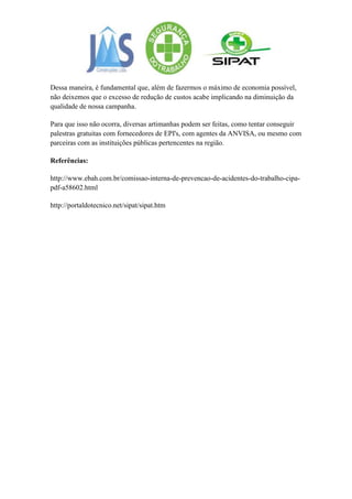 Dessa maneira, é fundamental que, além de fazermos o máximo de economia possível,
não deixemos que o excesso de redução de custos acabe implicando na diminuição da
qualidade de nossa campanha.

Para que isso não ocorra, diversas artimanhas podem ser feitas, como tentar conseguir
palestras gratuitas com fornecedores de EPI's, com agentes da ANVISA, ou mesmo com
parceiras com as instituições públicas pertencentes na região.

Referências:

http://www.ebah.com.br/comissao-interna-de-prevencao-de-acidentes-do-trabalho-cipa-
pdf-a58602.html

http://portaldotecnico.net/sipat/sipat.htm
 