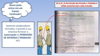 Quem pode
entrar em um
Espaço
Confinado?
Somente colaboradores
treinados, e quando a sua
empresa fornecer a
autorização na PERMISSÃO
DE ENTRADA E TRABALHO –
PET.
33.3.3.1 A Permissão de Entrada e Trabalho é
válida somente para cada entrada.
 