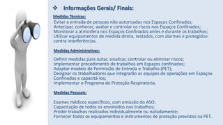 Medidas Técnicas:
Evitar a entrada de pessoas não autorizadas nos Espaços Confinados;
Antecipar, conhecer, avaliar e controlar os riscos nos Espaços Confinados;
Monitorar a atmosfera nos Espaços Confinados antes e durante os trabalhos;
Utilizar equipamentos de medida direta, testados, com alarmes e protegidos-
contra interferências.
Medidas Administrativas:
Definir medidas para isolar, sinalizar, controlar ou eliminar riscos;
Implementar procedimento de trabalhos em Espaços confinados;
Adaptar modelo de Permissão de Entrada e Trabalho (PET);
Designar os trabalhadores que integrarão as equipes de operações em Espaços-
Confinados e capacitá-los;
Implementar o Programa de Proteção Respiratória.
Medidas Pessoais:
Exames médicos específicos, com emissão do ASO;
Capacitação de todos os envolvidos nos trabalhos;
Proibir trabalhos realizados individualmente ou isoladamente;
Fornecer todos os equipamentos e instrumentos de proteção previstos na PET.
 Informações Gerais/ Finais:
 