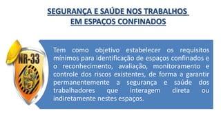 Tem como objetivo estabelecer os requisitos
mínimos para identificação de espaços confinados e
o reconhecimento, avaliação, monitoramento e
controle dos riscos existentes, de forma a garantir
permanentemente a segurança e saúde dos
trabalhadores que interagem direta ou
indiretamente nestes espaços.
SEGURANÇA E SAÚDE NOS TRABALHOS
EM ESPAÇOS CONFINADOS
 