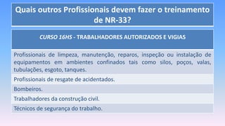 Quais outros Profissionais devem fazer o treinamento
de NR-33?
CURSO 16HS - TRABALHADORES AUTORIZADOS E VIGIAS
Profissionais de limpeza, manutenção, reparos, inspeção ou instalação de
equipamentos em ambientes confinados tais como silos, poços, valas,
tubulações, esgoto, tanques.
Profissionais de resgate de acidentados.
Bombeiros.
Trabalhadores da construção civil.
Técnicos de segurança do trabalho.
 