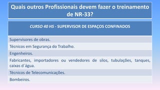 Quais outros Profissionais devem fazer o treinamento
de NR-33?
CURSO 40 HS - SUPERVISOR DE ESPAÇOS CONFINADOS
Supervisores de obras.
Técnicos em Segurança do Trabalho.
Engenheiros.
Fabricantes, importadores ou vendedores de silos, tubulações, tanques,
caixas d´água.
Técnicos de Telecomunicações.
Bombeiros.
 