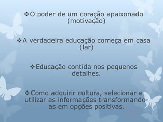 O poder de um coração apaixonado 
(motivação) 
A verdadeira educação começa em casa 
(lar) 
Educação contida nos pequenos 
detalhes. 
Como adquirir cultura, selecionar e 
utilizar as informações transformando-as 
em opções positivas. 
 