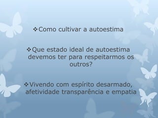 Como cultivar a autoestima 
Que estado ideal de autoestima 
devemos ter para respeitarmos os 
outros? 
Vivendo com espírito desarmado, 
afetividade transparência e empatia 
 