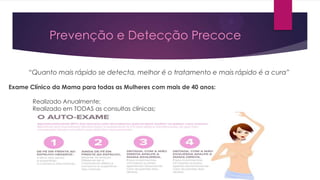 Prevenção e Detecção Precoce
“Quanto mais rápido se detecta, melhor é o tratamento e mais rápido é a cura”
Exame Clínico da Mama para todas as Mulheres com mais de 40 anos:
Realizado Anualmente;
Realizado em TODAS as consultas clínicas;

 