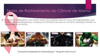 Testes de Rastreamento do Câncer de Mama


Durante um autoexame, uma mulher verifica seus próprios seios em busca de irregularidades, que
podem incluir protuberâncias, mudanças no tamanho dos seios ou na forma, secreção mamilar, ou
espessamento do tecido.

Campanha realizada em Moçambique: “ Ninguém está imune”

 