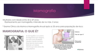 Mamografia
•Mulheres com Idade entre 50 e 69 anos:
Rastreamento por mamografia, intervalo de no máx. 2 anos;
* Exame Clínico da Mama e Mamografia Anual após os 35 anos para população de risco;

 