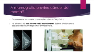 A mamografia previne câncer de
mama?
• Extremamente importante para confirmação do Diagnóstico
• No entanto, ela não previne o seu aparecimento, apenas proporciona a
possibilidade de um diagnóstico em fase inicial.

 