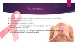 Tratamento



Realização da biópsia da lesão descoberta na mama para diagnóstico;



Cirurgia para remover o tumor;



Preservação a estética da mama;



Tratamentos adicionais podem ser empregados para diminuir o risco do
câncer retornar (recidiva).



Na maioria dos casos são utilizados radioterapia, quimioterapia, terapia
alvo-direcionada e/ou hormonioterapia.

 