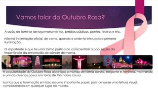Vamos falar do Outubro Rosa?
A ação de iluminar de rosa monumentos, prédios públicos, pontes, teatros e etc.
Não há informação oficial, de como, quando e onde foi efetuada a primeira
iluminação.
O importante é que foi uma forma prática de conscientizar a população da
importância da prevenção do câncer de mama.

A popularidade do Outubro Rosa alcançou o mundo de forma bonita, elegante e feminina, motivando
e unindo diversos povos em torno de tão nobre causa.

Isso faz que a iluminação em rosa assuma importante papel, pois tornou-se uma leitura visual,
compreendida em qualquer lugar no mundo.

 