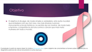Objetivo


O objetivo é divulgar, de modo simples e verdadeiro, esta ação mundial,
que embeleza com seu tom rosa, nas mais diversas nuances,
monumentos e locais históricos, no sentido de nos mostrar, de modo belo
e feminino, a importância da luta contra o câncer que mais mata
mulheres em todo o mundo.

Curiosidade: A partir do mesmo ideal, foi criado o Novembro Azul, com o objetivo de conscientizar os homens sobre a prevenção e o
diagnóstico precoce do câncer de próstata e outras doenças.

 