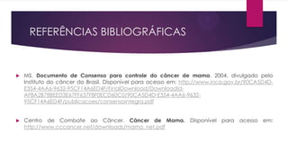 REFERÊNCIAS BIBLIOGRÁFICAS



MS. Documento de Consenso para controle do câncer de mama. 2004, divulgado pelo
Instituto do câncer do Brasil. Disponível para acesso em: http://www.inca.gov.br/90CA5D4DE354-4AA6-9632-95CF14A6ED4F/FinalDownload/DownloadIdAF8A2B78BEED3E67FF637F8F0ECD60C0/90CA5D4D-E354-4AA6-963295CF14A6ED4F/publicacoes/consensointegra.pdf



Centro de Combate ao Câncer. Câncer de Mama. Disponível para acesso em:
http://www.cccancer.net/downloads/mama_net.pdf

 