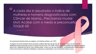 “

A cada dia é assustador o índice de
mulheres e homens diagnosticados com
Câncer de Mama...Precisamos mudar
isto!! Acabe com o medo e preconceito,
TOQUE-SE!
-OUTUBRO ROSA É VIDA-

”

O movimento Outubro Rosa se originou nos Estados Unidos, em 1997.
A origem do nome Outubro Rosa remonta a última década do século 20, quando o laço cor de rosa foi
distribuído pela Fundação Susan G. Komen for the Cure, em 1990, a todos os participantes da primeira Corrida
pela Cura, realizada em Nova York. Desde então, o laço cor de rosa simboliza, mundialmente, a luta contra o
câncer de mama e estimula entidades, empresas e população a se envolverem nessa causa.

 