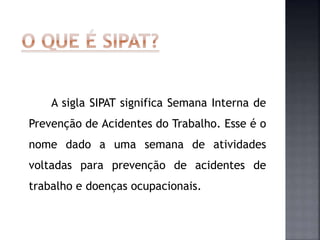 A sigla SIPAT significa Semana Interna de
Prevenção de Acidentes do Trabalho. Esse é o
nome dado a uma semana de atividades
voltadas para prevenção de acidentes de
trabalho e doenças ocupacionais.
