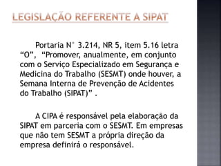 Portaria N° 3.214, NR 5, item 5.16 letra
“O”, “Promover, anualmente, em conjunto
com o Serviço Especializado em Segurança e
Medicina do Trabalho (SESMT) onde houver, a
Semana Interna de Prevenção de Acidentes
do Trabalho (SIPAT)” .
A CIPA é responsável pela elaboração da
SIPAT em parceria com o SESMT. Em empresas
que não tem SESMT a própria direção da
empresa definirá o responsável.