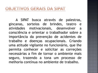 A SIPAT busca através de palestras,
gincanas, sorteios de brindes, teatro e
atividades motivacionais, desenvolver a
consciência e orientar o trabalhador sobre a
importância da prevenção de acidentes de
trabalho e doenças ocupacionais. Criando
uma atitude vigilante no funcionário, que lhe
permita conhecer e solicitar as correções
necessárias a fim de tornar o ambiente mais
seguro, trazendo a tona um processo de
melhoria contínua no ambiente de trabalho.