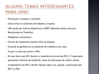 • Prevenção e combate a incêndio;
• Como evitar os acidentes de trabalho e trajeto;
• LER (Lesão por Esforço Repetitivo) e DORT (Distúrbio Osteo-muscular
Relacionado ao Trabalho);
• Tabagismo e alcoolismo;
• Formas de tratamento cordial entre as pessoas;
• Evitando as gambiarras no ambiente de trabalho e em casa;
• O que é e para que serve a CIPA;
• Por que deve usar EPI: Mostrar a importância do uso dos EPI’s. É importante
apresentar números de acidentes, taxas de atenuação de ruído e outros.
• A importância do EPC e do EPI: Noções sobre uso, guarda, conservação dos
EPC’s e EPIs.