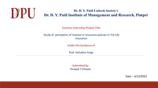 Dr. D. Y. Patil Unitech Society’s
Dr. D. Y. Patil Institute of Management and Research, Pimpri
Summer Internship Project Title
Study of perception of investor in insurance policies in TLS Life
Insurance
Under the Guidance of
Prof. Vishakha hinge
Submitted by
Vinayak Y Chavan
Date – 3/12/2022
 