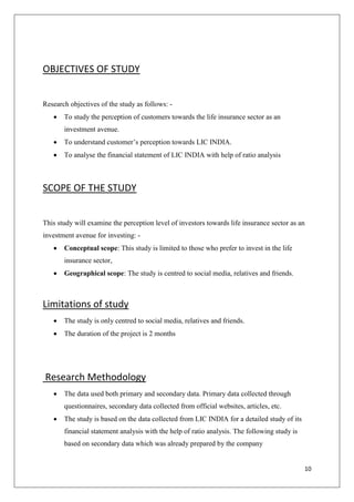 10
OBJECTIVES OF STUDY
Research objectives of the study as follows: -
 To study the perception of customers towards the life insurance sector as an
investment avenue.
 To understand customer’s perception towards LIC INDIA.
 To analyse the financial statement of LIC INDIA with help of ratio analysis
SCOPE OF THE STUDY
This study will examine the perception level of investors towards life insurance sector as an
investment avenue for investing: -
 Conceptual scope: This study is limited to those who prefer to invest in the life
insurance sector,
 Geographical scope: The study is centred to social media, relatives and friends.
Limitations of study
 The study is only centred to social media, relatives and friends.
 The duration of the project is 2 months
Research Methodology
 The data used both primary and secondary data. Primary data collected through
questionnaires, secondary data collected from official websites, articles, etc.
 The study is based on the data collected from LIC INDIA for a detailed study of its
financial statement analysis with the help of ratio analysis. The following study is
based on secondary data which was already prepared by the company
 